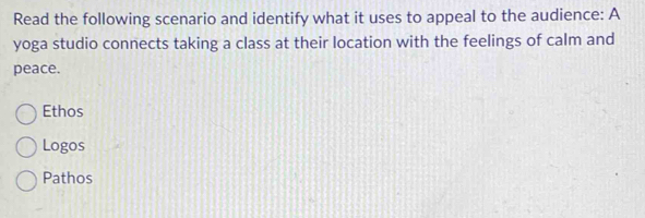 Read the following scenario and identify what it uses to appeal to the audience: A
yoga studio connects taking a class at their location with the feelings of calm and
peace.
Ethos
Logos
Pathos