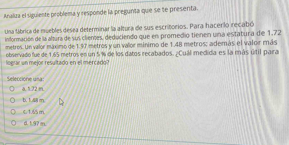 Analiza el siguiente problema y responde la pregunta que se te presenta.
Una fábrica de muebles desea determinar la altura de sus escritorios. Para hacerlo recabó
información de la altura de sus clientes, deduciendo que en promedio tienen una estatura de 1.72
metros. Un valor máximo de 1.97 metros y un valor mínimo de 1.48 metros; además el valor más
observado fue de 1.65 metros en un 5 % de los datos recabados. ¿Cuál medida es la más útil para
lograr un mejor resultado en el mercado?
Seleccione una:
a. 1.72 m.
b. 1.48 m.
c. 1.65 m.
d. 1.97 m.