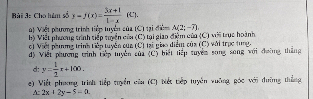 Cho hàm số y=f(x)= (3x+1)/1-x  (C). 
a) Viết phương trình tiếp tuyến của C) tại điểm A(2;-7). 
b) Viết phương trình tiếp tuyến của (C) tại giao điểm của (C) với trục hoành. 
c) Viết phương trình tiếp tuyển của (C) tại giao điểm của (C) với trục tung. 
d) Viết phương trình tiếp tuyến của (C) biết tiếp tuyến song song với đường thắng 
d: y= 1/2 x+100. 
e) Viết phương trình tiếp tuyến của (C) biết tiếp tuyến vuông góc với đường thẳng
△ :2x+2y-5=0.