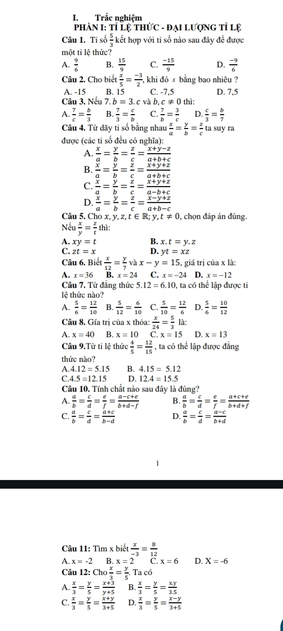 Trắc nghiệm
PHÀN I: Tỉ Lệ THứC - đẠI LượNG Tỉ lệ
Câu 1. Ti số  5/3  kết hợp với tỉ số nào sau đây để được
một tỉ lệ thức?
A.  9/6  B.  15/9  C.  (-15)/9  D.  (-9)/6 
Câu 2. Cho biết  x/5 = (-3)/2  , khi đó x bằng bao nhiêu ?
A. -15 B. 15 C. -7,5 D. 7,5
Câu 3. Nếu 7. b=3. c và b, c!= 0 thì:
A.  7/c = b/3  B.  7/3 = c/b  C.  7/b = 3/c  D.  c/3 = b/7 
Câu 4. Từ dãy tỉ số bằng nhau  x/a = y/b = z/c  ta suy ra
được (các tỉ số đều có nghĩa):
A.  x/a = y/b = z/c = (x+y-z)/a+b+c 
B.  x/a = y/b = z/c = (x+y+z)/a+b+c 
C.  x/a = y/b = z/c = (x+y+z)/a-b+c 
D.  x/a = y/b = z/c = (x-y+z)/a+b-c 
Câu 5. Cho x, y, y,z,t∈ R;y,t!= 0 , chọn đáp án đúng.
Nếu  x/y = z/t  thì:
A. xy=t B. x.t=y.z
C. zt=x D. yt=xz
Câu 6. Biết  x/12 = y/7 vax-y=15 , giá trị của x là:
A. x=36 B. x=24 C. x=-24 D. x=-12
Câu 7. Từ đẳng thức 5.12=6.10 0, ta có thể lập được tỉ
lệ thức nào?
A.  5/6 = 12/10  B.  5/12 = 6/10  C.  5/10 = 12/6  D.  5/6 = 10/12 
Câu 8. Gía trị của x thỏa:  x/24 = 5/3 1a:
A. x=40 B. x=10 C.x=15 D. x=13
Câu 9.Từ tỉ lệ thức  4/5 = 12/15  , ta có thể lập được đẳng
thức nào?
A. 4.12=5.15 B. 4.15=5.12
C 4.5=12.15 D. 12.4=15.5
Câu 10. Tính chất nào sau đây là đúng?
A.  a/b = c/d = e/f = (a-c+e)/b+d-f  B.  a/b = c/d = e/f = (a+c+e)/b+d+f 
C.  a/b = c/d = (a+c)/b-d   a/b = c/d = (a-c)/b+d 
D.
1
Câu 11: Tìm x biết  x/-3 = 8/12 
A. x=-2 B. x=2 C. x=6 D. X=-6
Câu 12: Cho x/3 = y/5 . Ta có
A.  x/3 = y/5 = (x+3)/y+5  B.  x/3 = y/5 = (x.y)/3.5 
C.  x/3 = y/5 = (x+y)/3+5  D.  x/3 = y/5 = (x-y)/3+5 