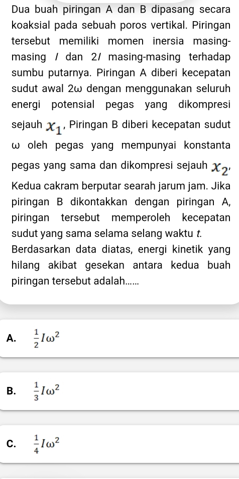 Dua buah piringan A dan B dipasang secara
koaksial pada sebuah poros vertikal. Piringan
tersebut memiliki momen inersia masing-
masing / dan 2 / masing-masing terhadap
sumbu putarnya. Piringan A diberi kecepatan
sudut awal 2ω dengan menggunakan seluruh
energi potensial pegas yang dikompresi
sejauh x_1 , Piringan B diberi kecepatan sudut
ω oleh pegas yang mempunyai konstanta
pegas yang sama dan dikompresi sejauh x_2'
Kedua cakram berputar searah jarum jam. Jika
piringan B dikontakkan dengan piringan A,
piringan tersebut memperoleh kecepatan
sudut yang sama selama selang waktu t.
Berdasarkan data diatas, energi kinetik yang
hilang akibat gesekan antara kedua buah 
piringan tersebut adalah......
A.  1/2 Iomega^2
B.  1/3 Iomega^2
C.  1/4 Iomega^2