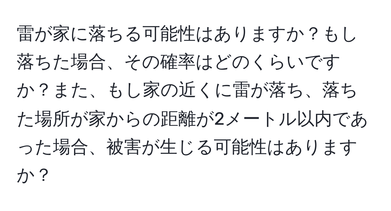 雷が家に落ちる可能性はありますか？もし落ちた場合、その確率はどのくらいですか？また、もし家の近くに雷が落ち、落ちた場所が家からの距離が2メートル以内であった場合、被害が生じる可能性はありますか？