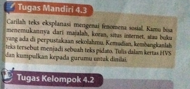 Tugas Mandiri 4.3 
Carilah teks eksplanasi mengenai fenomena sosial. Kamu bisa 
menemukannya dari majalah, koran, situs internet, atau buku 
yang ada di perpustakaan sekolahmu. Kemudian, kembangkanlah 
teks tersebut menjadi sebuah teks pidato. Tulis dałam kertas HVS 
dan kumpulkan kepada gurumu untuk dinilai. 
Tugas Kelompok 4.2