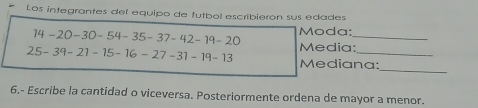 # Los integrantes del equipo de futbol escribieron sus edades
14-20-30-54-35-37-42-19-20 Moda:_
25-39-21-15-16-27-31-19-13 Media:_ 
Mediana: 
_ 
6.- Escribe la cantidad o viceversa. Posteriormente ordena de mayor a menor.