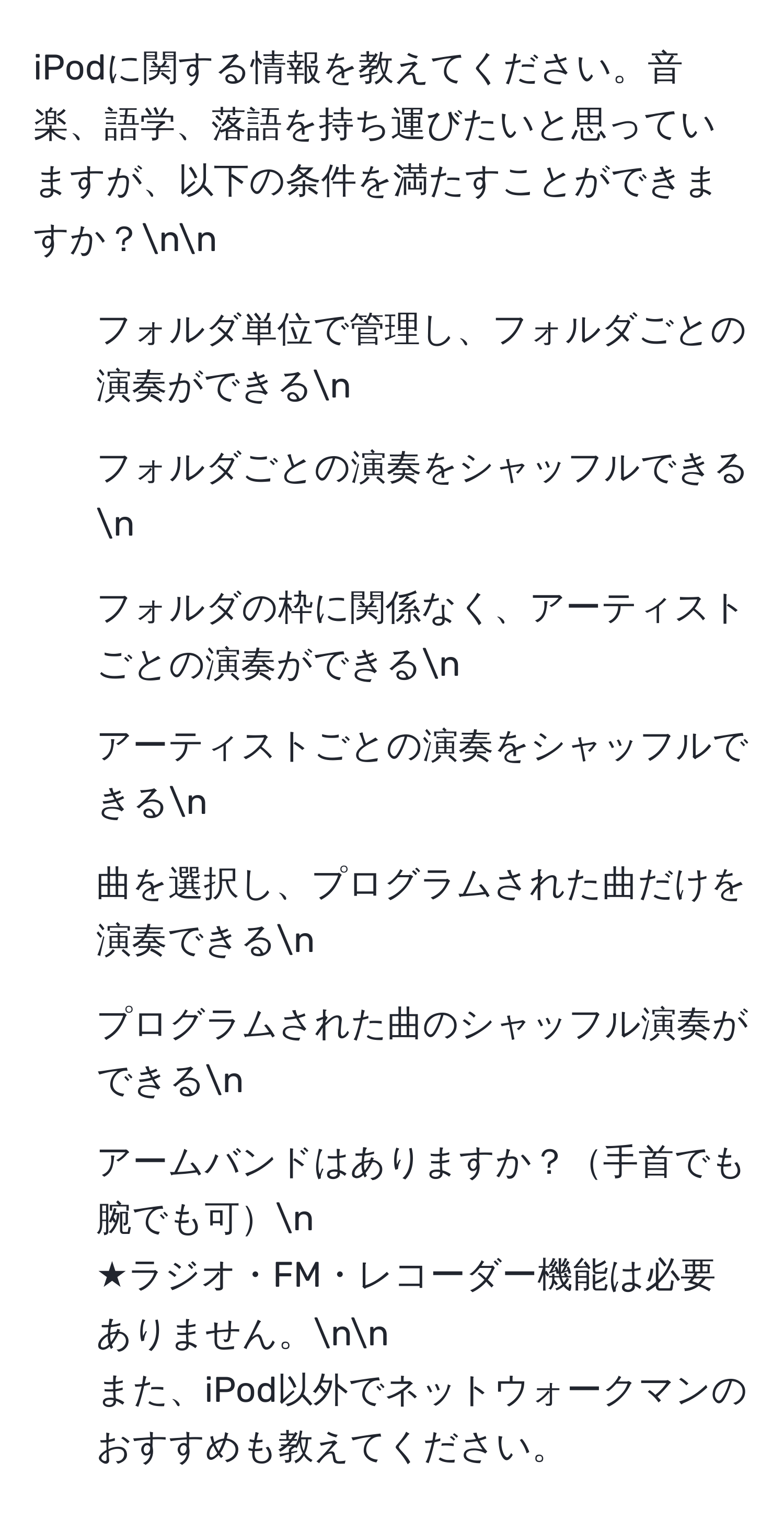 iPodに関する情報を教えてください。音楽、語学、落語を持ち運びたいと思っていますが、以下の条件を満たすことができますか？nn
1. フォルダ単位で管理し、フォルダごとの演奏ができるn
2. フォルダごとの演奏をシャッフルできるn
3. フォルダの枠に関係なく、アーティストごとの演奏ができるn
4. アーティストごとの演奏をシャッフルできるn
5. 曲を選択し、プログラムされた曲だけを演奏できるn
6. プログラムされた曲のシャッフル演奏ができるn
7. アームバンドはありますか？手首でも腕でも可n
★ラジオ・FM・レコーダー機能は必要ありません。nn
また、iPod以外でネットウォークマンのおすすめも教えてください。