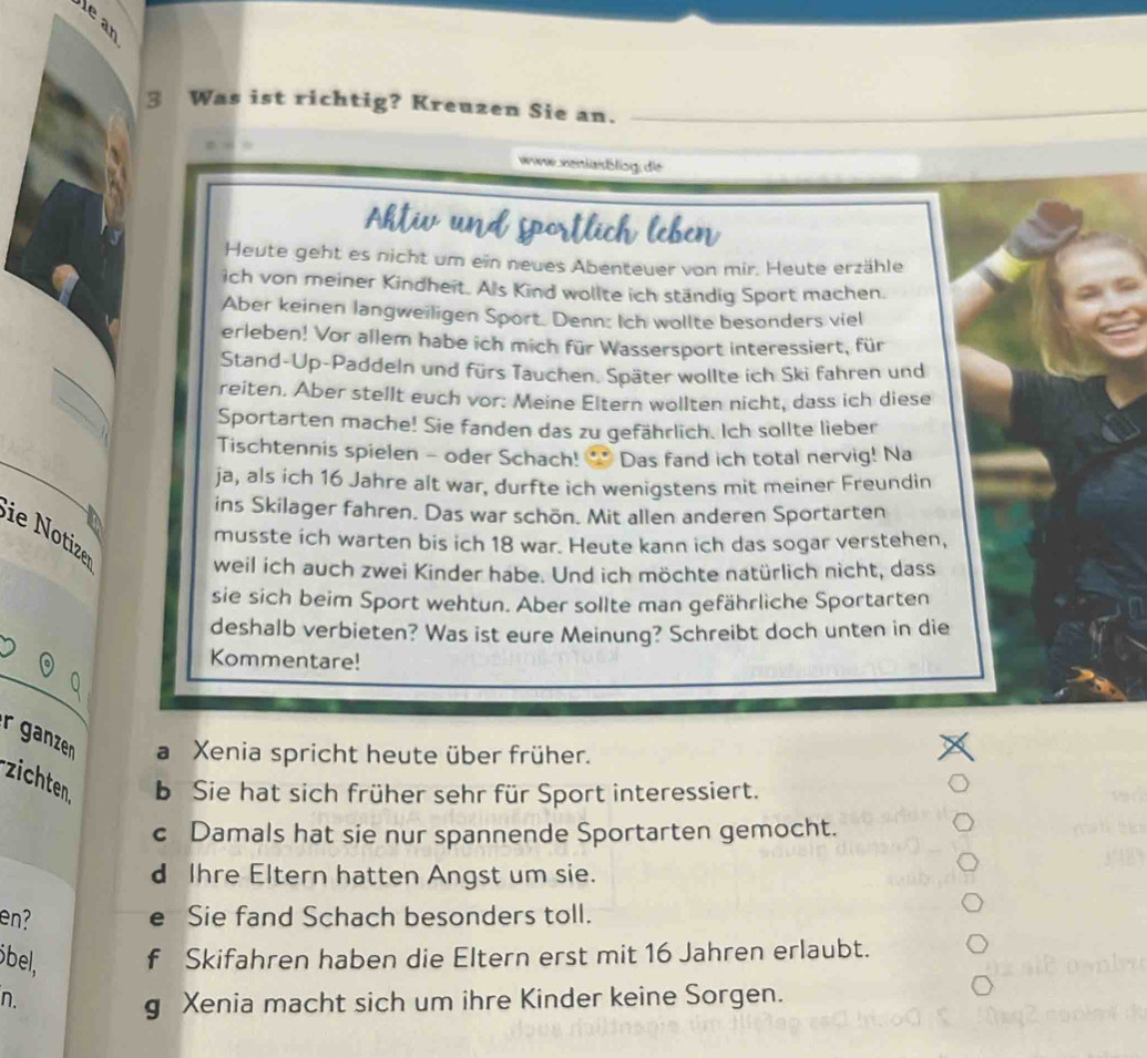 Was ist richtig? Kreuzen Sie an.
www venlaibling; die
Heute geht es nicht um ein neues Abenteuer von mir. Heute erzähle
ich von meiner Kindheit. Als Kind wollte ich ständig Sport machen.
Aber keinen langweiligen Sport. Denn: Ich wollte besonders viel
erleben! Vor allem habe ich mich für Wassersport interessiert, für
Stand-Up-Paddeln und fürs Tauchen. Später wollte ich Ski fahren und
reiten. Aber stellt euch vor: Meine Eltern wollten nicht, dass ich diese
Sportarten mache! Sie fanden das zu gefährlich. Ich sollte lieber
Tischtennis spielen - oder Schach! •* Das fand ich total nervig! Na
ja, als ich 16 Jahre alt war, durfte ich wenigstens mit meiner Freundin
ins Skilager fahren. Das war schön. Mit allen anderen Sportarten
ie Notize
musste ich warten bis ich 18 war. Heute kann ich das sogar verstehen,
weil ich auch zwei Kinder habe. Und ich möchte natürlich nicht, dass
sie sich beim Sport wehtun. Aber sollte man gefährliche Sportarten
deshalb verbieten? Was ist eure Meinung? Schreibt doch unten in die
Kommentare!
r ganzen a Xenia spricht heute über früher.
zichten b Sie hat sich früher sehr für Sport interessiert.
c Damals hat sie nur spannende Sportarten gemocht.
d Ihre Eltern hatten Angst um sie.
en? e Sie fand Schach besonders toll.
öbel, f Skifahren haben die Eltern erst mit 16 Jahren erlaubt.
n.
g Xenia macht sich um ihre Kinder keine Sorgen.