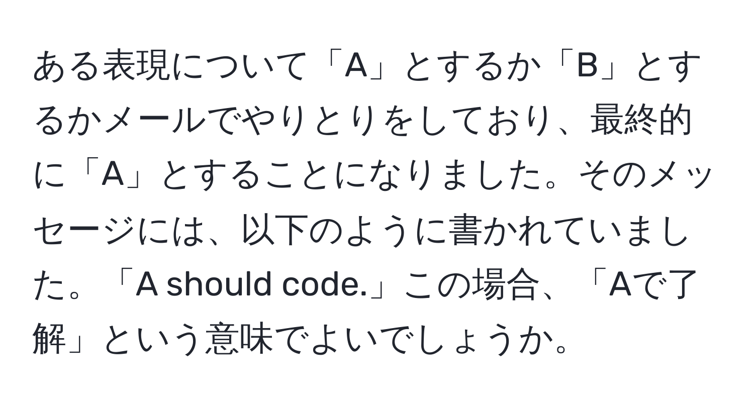 ある表現について「A」とするか「B」とするかメールでやりとりをしており、最終的に「A」とすることになりました。そのメッセージには、以下のように書かれていました。「A should code.」この場合、「Aで了解」という意味でよいでしょうか。