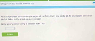 nd the percent: tax, discount, and more VOI 
An entrepreneur buys some packages of confetti. Each one costs $0.47 and resells online for
$0.94. What is the mark-up percentage? 
Write your answer using a percent sign (%). 
□ 
Submit