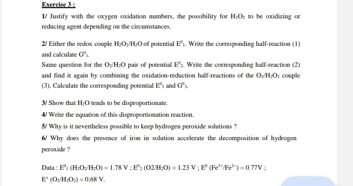 1/ Justify with the oxygen oxidation numbers, the possibility for H_2O_2 to be oxidizing or 
reducing agent depending on the circumstances. 
2/ Either the redox couple H_2O_2/H_2O of potential E^0_1 , Write the corresponding half-reaction (1) 
and calculate G^01. 
Same question for the O_2/H_2O pair of potential E^0_2. Write the corresponding half-reaction (2) 
and find it again by combining the oxidation-reduction half-reactions of the O_2/H_2O_2 couple 
(3). Calculate the corresponding potential E^0_3 and G^0_3. 
3/ Show that H_2O tends to be disproportionate. 
4/ Write the equation of this disproportionation reaction. 
5/ Why is it nevertheless possible to keep hydrogen peroxide solutions ? 
6/ Why does the presence of iron in solution accelerate the decomposition of hydrogen 
peroxide ? 
Data : E^0_1(H_2O_2/H_2O)=1.78V; E^0_2(O2/H_2O)=1.23V; E^0(Fe^(3+)/Fe^(2+))=0.77V :
E°(O_2/H_2O_2)=0.68V.