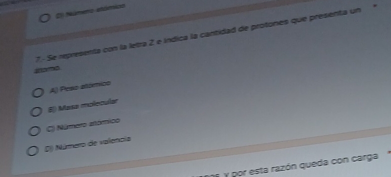 Número stómico
7.- Se representa con la letra 2 e índica la cantidad de protones que presenta un
ao mo
A) Peso atómico
6j) Masa molecular
C) Núrmero atómico
D) Número de valencia
n y por esta razón queda con carga