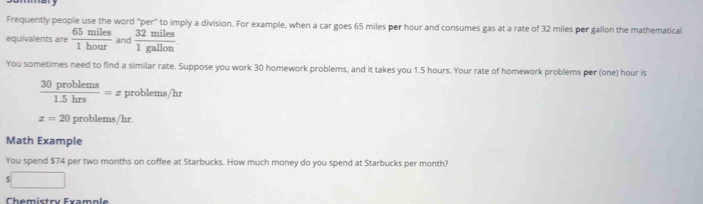 Frequently people use the word "per" to imply a division. For example, when a car goes 65 miles per hour and consumes gas at a rate of 32 miles per gallon the mathematical 
equivalents are  65miles/1hour  and  32miles/1gallon . 
You sometimes need to find a similar rate. Suppose you work 30 homework problems, and it takes you 1.5 hours. Your rate of homework problems per (one) hour is
 30problems/1.5hrs =z problems/hr
x=20 problems/hr. 
Math Example 
You spend $74 per two months on coffee at Starbucks. How much money do you spend at Starbucks per month?
$□
Chemistry Example