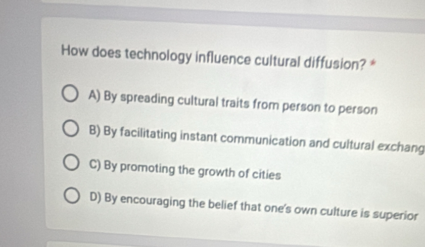 How does technology influence cultural diffusion? *
A) By spreading cultural traits from person to person
B) By facilitating instant communication and cultural exchang
C) By promoting the growth of cities
D) By encouraging the belief that one's own culture is superior