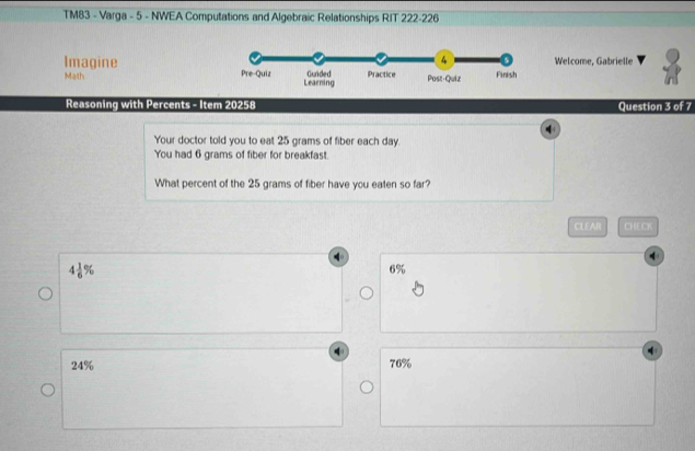 TM83 - Varga - 5 - NWEA Computations and Algebraic Relationships RIT 222-226
ImagineWelcome, Gabrielle
Math 
Reasoning with Percents - Item 20258 Question 3 of 7
Your doctor told you to eat 25 grams of fiber each day.
You had 6 grams of fiber for breakfast.
What percent of the 25 grams of fiber have you eaten so far?
CLEAR CHECK
4 1/6 %
6%
24% 76%