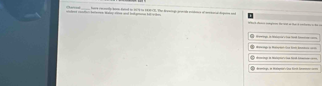 Charcoal have recently been dated to 1670 to 1830 CE. The drawings provide evidence of trtorial disputes snd
violent conflict between Malay elites and Indigenous hill tribes. Which choice compleses the text so that it conformts to the co
drawings, in Malaysia's Gua Sireh limestone-caves.
I drawings in Malaysia's Gua Sireh kinestono care
I drawings in Malaysia's Gua Sirch limestone caves,
O drawings, in Malaysia's Gua Sireh limestone caves