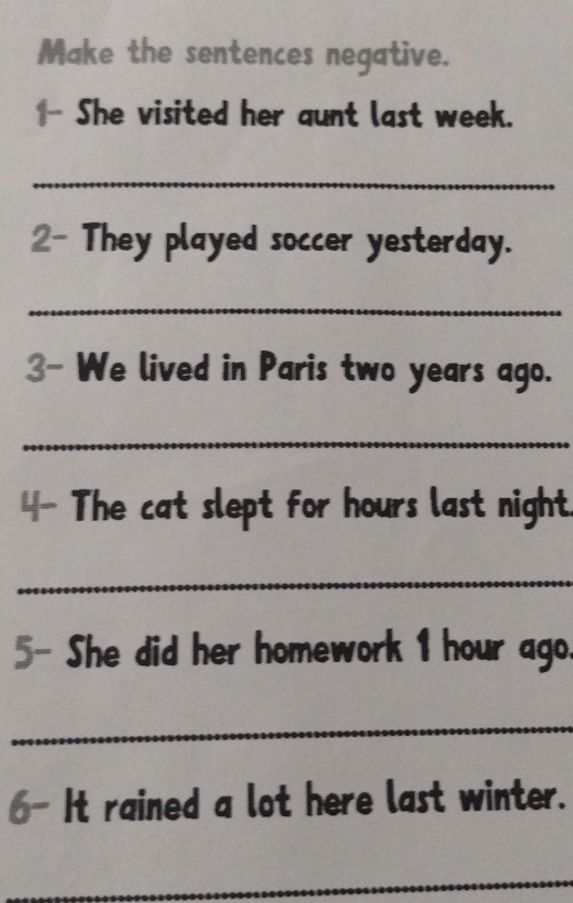 Make the sentences negative. 
She visited her aunt last week. 
_ 
2- They played soccer yesterday. 
_ 
3- We lived in Paris two years ago. 
_ 
4- The cat slept for hours last night. 
_ 
5- She did her homework 1 hour ago. 
_ 
6- It rained a lot here last winter. 
_