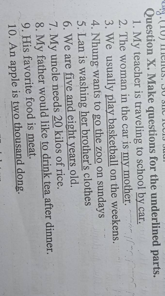 (10) menas 
Question X. Make questions for the underlined parts. 
1. My teacher is traveling to school by car. 
2. The woman in the car is my mother. 
3. We usually play basketball on the weekens. 
4. Nhung wants to go the zoo on sundays 
5. Lan is washing her brother's clothes 
6. We are five and eight years old. 
7. My uncle needs 20 kilos of rice. 
8. My father would like to drink tea after dinner. 
9. His favorite food is meat. 
10. An apple is two thousand dong.