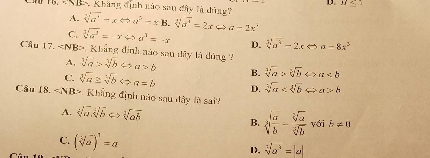 D. B≤ 1
Cầu 16. *. Khăng định nào sau đây là đúng?
A. sqrt[3](a^3)=xLeftrightarrow a^3=xB 3.sqrt[3](a^3)=2xLeftrightarrow a=2x^3
C. sqrt[3](a^3)=-xLeftrightarrow a^3=-x
D. sqrt[3](a^3)=2xLeftrightarrow a=8x^3
Câu 17. ∠ NB> 1 Khẳng định nào sau đây là đúng ?
A. sqrt[3](a)>sqrt[3](b) Leftrightarrow a>b sqrt[3](a)>sqrt[3](b)Leftrightarrow a
C. sqrt[3](a)≥ sqrt[3](b)Leftrightarrow a=b
B.
D. sqrt[3](a) b
Câu 18. : Khẳng định nào sau đây là sai?
A. sqrt[3](a).sqrt[3](b)Leftrightarrow sqrt[3](ab)
B. sqrt[3](frac a)b= sqrt[3](a)/sqrt[3](b)  với b!= 0
C. (sqrt[3](a))^3=a D. sqrt[3](a^3)=|a|