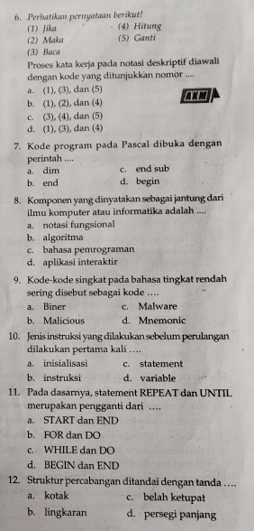 Perhatikan pernyataan berikut!
(1) Jika (4) Hitung
(2) Maka (5) Ganti
(3) Baca
Proses kata kerja pada notasi deskriptif diawali
dengan kode yang ditunjukkan nomor ....
a. (1), (3), dan (5)
b. (1), (2), dan (4) AKM
c. (3), (4), dan (5)
d. (1), (3), dan (4)
7. Kode program pada Pascal dibuka dengan
perintah ....
a. dim c. end sub
b. end d. begin
8. Komponen yang dinyatakan sebagai jantung dari
ilmu komputer atau informatika adalah ....
a. notasi fungsional
b. algoritma
c. bahasa pemrograman
d. aplikasi interaktir
9. Kode-kode singkat pada bahasa tingkat rendah
sering disebut sebagai kode ....
a. Biner c. Malware
b. Malicious d. Mnemonic
10. Jenis instruksi yang dilakukan sebelum perulangan
dilakukan pertama kali ….
a. inisialisasi c. statement
b. instruksi d. variable
11. Pada dasarnya, statement REPEAT dan UNTIL
merupakan pengganti dari ….
a. START dan END
b. FOR dan DO
c. WHILE dan DO
d. BEGIN dan END
12. Struktur percabangan ditandai dengan tanda …
a. kotak c. belah ketupat
b. lingkaran d. persegi panjang