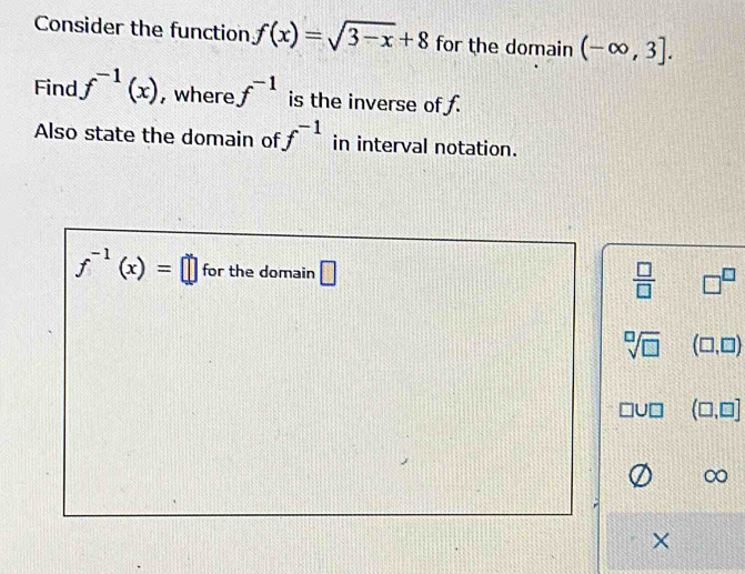 Consider the function f(x)=sqrt(3-x)+8 for the domain (-∈fty ,3]. 
Find f^(-1)(x) , where f^(-1) is the inverse of f.
Also state the domain of f^(-1) in interval notation.
f^(-1)(x)=□ for the domain □
 □ /□   □^(□)
sqrt[□](□ ) (□ ,□ )
(□ ,□ ]
×