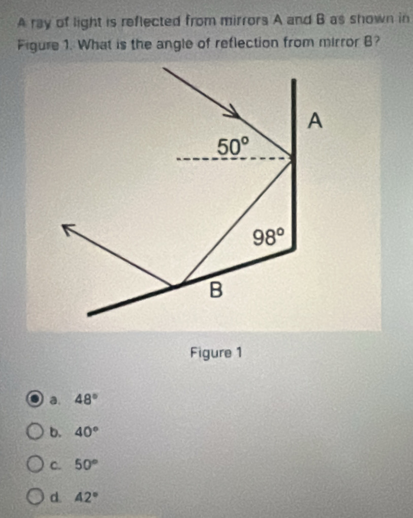 A ray of light is reflected from mirrors A and B as shown in
Figure 1. What is the angle of reflection from mirror B?
Figure 1
a. 48°
b. 40°
C. 50°
d. 42°