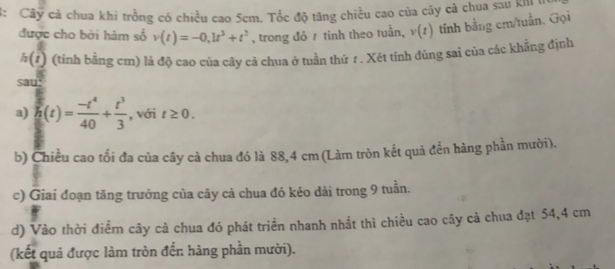 3: Cây cả chua khi trồng có chiều cao 5cm. Tốc độ tăng chiều cao của cây cả chua sau khi u 
được cho bởi hàm số v(t)=-0,1t^3+t^2 , trong đỏ / tính theo tuần, v(t) tính bằng cm /tuần. Gọi
h(t) (tính bằng cm) là độ cao của cây cả chua ở tuần thứ 1 . Xét tính đúng sai của các khẳng định 
sau: 
a) h(t)= (-t^4)/40 + t^3/3  , với t≥ 0. 
b) Chiều cao tối đa của cây cà chua đó là 88,4 cm (Làm tròn kết quả đến hàng phần mười). 
c) Giai đoạn tăng trưởng của cây cả chua đó kéo dài trong 9 tuần. 
d) Vào thời điềm cây cà chua đó phát triển nhanh nhất thì chiều cao cây cả chua đạt 54, 4 cm
(kết quả được làm tròn đến hàng phần mười).