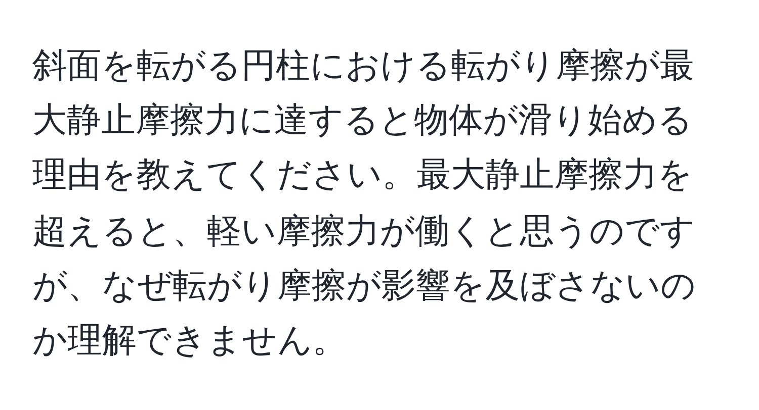 斜面を転がる円柱における転がり摩擦が最大静止摩擦力に達すると物体が滑り始める理由を教えてください。最大静止摩擦力を超えると、軽い摩擦力が働くと思うのですが、なぜ転がり摩擦が影響を及ぼさないのか理解できません。