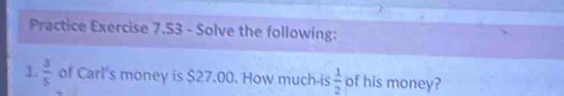 Practice Exercise 7.53 - Solve the following: 
1.  3/5  of Carl's money is $27.00. How much-is  1/2  of his money?