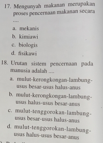 Mengunyah makanan merupakan
proses pencernaan makanan secara
…
a. mekanis
b. kimiawi
c. biologis
d. fisikawi
18. Urutan sistem pencernaan pada
manusia adalah ....
a. mulut-kerongkongan-lambung-
usus besar-usus halus-anus
b. mulut-kerongkongan-lambung-
usus halus-usus besar-anus
c. mulut-tenggorokan-lambung-
usus besar-usus halus-anus
d. mulut-tenggorokan-lambung-
usus halus-usus besar-anus