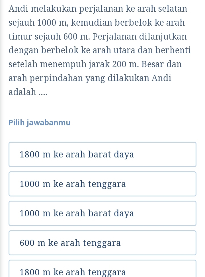 Andi melakukan perjalanan ke arah selatan
sejauh 1000 m, kemudian berbelok ke arah
timur sejauh 600 m. Perjalanan dilanjutkan
dengan berbelok ke arah utara dan berhenti
setelah menempuh jarak 200 m. Besar dan
arah perpindahan yang dilakukan Andi
adalah ....
Pilih jawabanmu
1800 m ke arah barat daya
1000 m ke arah tenggara
1000 m ke arah barat daya
600 m ke arah tenggara
1800 m ke arah tenggara