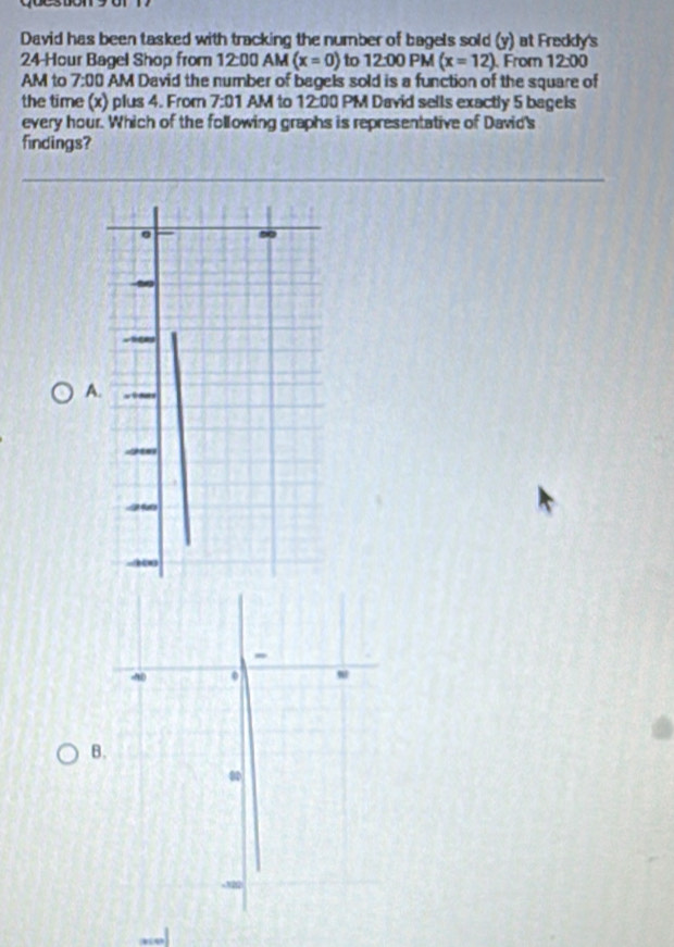 David has been tasked with tracking the number of bagels sold (y) at Fredly's
24 Hour Bagel Shop from 12:00 AM (x=0) to 12:00 PM (x=12) From 12:00 
AM to 7:00 AM David the number of bagels sold is a function of the square of 
the time (x) plus 4. From 7:01 AM to 12:00 PM David sells exactly 5 bagels 
every hour. Which of the following graphs is representative of David's 
findings? 
A. 
B.