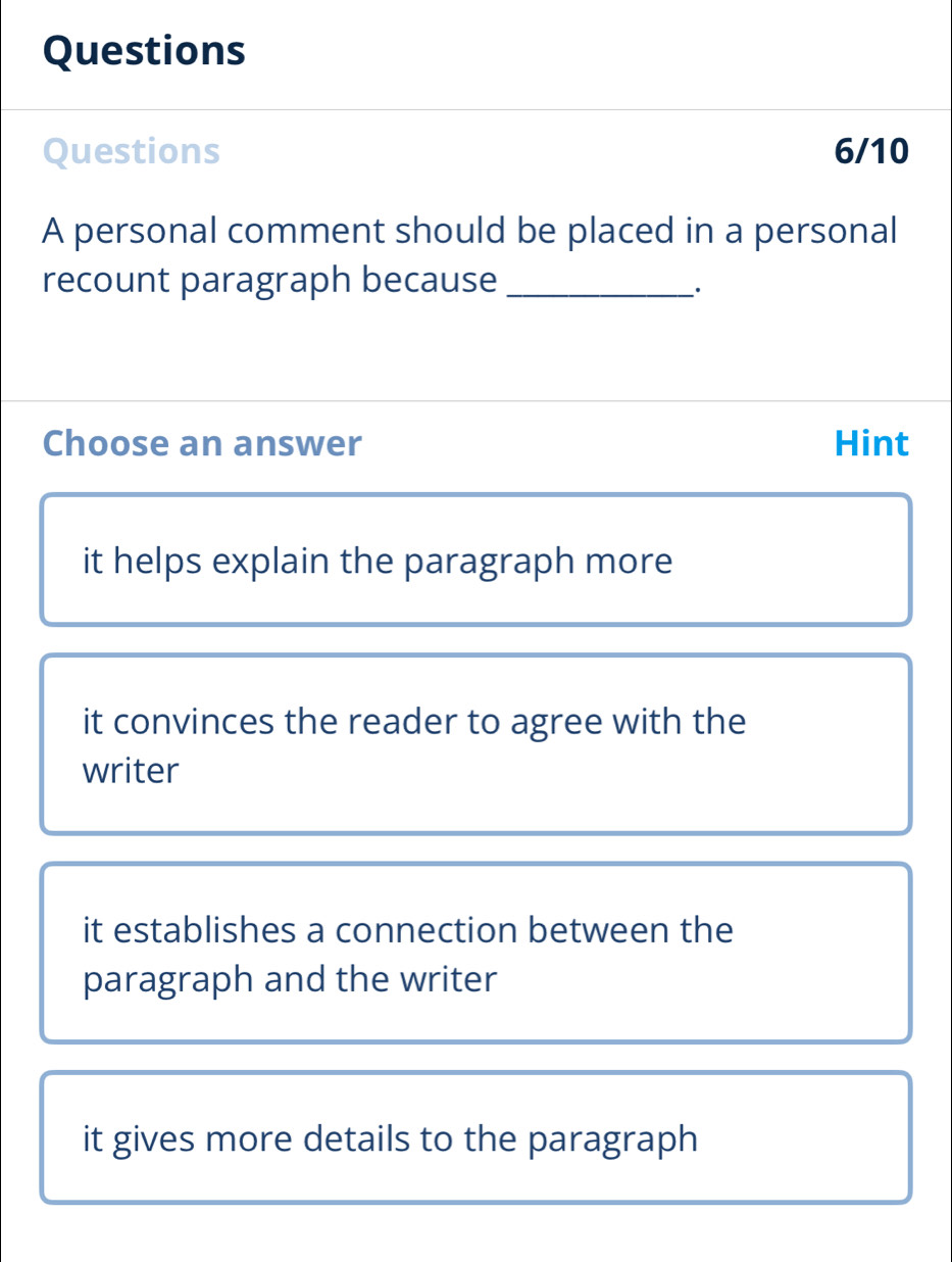 Questions
Questions 6/10
A personal comment should be placed in a personal
recount paragraph because_
·
Choose an answer Hint
it helps explain the paragraph more
it convinces the reader to agree with the
writer
it establishes a connection between the
paragraph and the writer
it gives more details to the paragraph