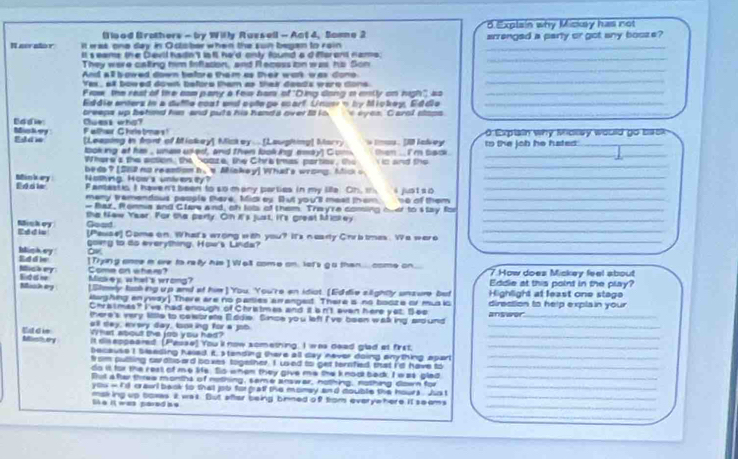 (T ood Brothers - by Wily Ruzsell - Act 4, Some 2 6. Explain why Mickey has not
It eras one day in Oclober when the sun begen to rain arrenged a party or got any bosze?
Naeralor It s eams the Devil hadn') ls fl ha'd only foumd a d farant nams._
They were calting him Inflasion, and R ecess ion was, his Son
_
And all bowed down before them as their work was dono
_
Yex, all bowed dowt before them as thek deads were dons
_
Prow the rest o the cas pany a few bam of "Ding dong a enily on nigh", so_
Eddie enters in a dufle coat and ople ge coarf Una n by Mickey, Eddie_
reeps up behmd his and puts his handa over it io * eyes Carol stops_
Mut ery Eadie Cuess wha?
F alher G hrie time s !
F dam [Leeping in font of Miskey] Mickey . [Lauphing] Marry s Im . [1 lakey to the job he hated:  Explain why Molay would go back 
looking at his , unas usked, and then looking emsy) C m then . I'm back . i is and the _
Where's the action, the Yoaze, the Chratmas parbos, the
beds? [S62 no reantion h,s Miakey] What's wrong. Mick o
_
Nothing. Hoar's university?
Mink ery Ed die Fanastis I have n't been to so many parties in my life. Oh, t i just s 0__
many tremendous people tere, Mickey. But you's meat them. 1e of them_
- Baz, Ponmia and Clare and, oh lots of them. Trey're coming over to stay for_
the Naw Year. For the perty. On it's just, It's great Mickey_
_
E = d i Minhey Goad
[Pesse] Comeon. What's wrong with you? It's nearty Chrb tmes. Wa wero
_
gowng to to everything. How's Linda?
o
Eddie biskey [Trying ance i are to relly his ] Wall come on. lot's g o than... come on. 7 How does Mickey feel about
Some on wher? Miakej whal's wrong? Eddie at this point in the play?
Eiddi Misi ary [Showly luoking up and af him] You. You're en idiot. [Ed die siightly unsure but Highlight at least one stage
kaghing enyway] There are no panies arrangest. There is no booze or mus ic
Chratmas? I've had enough of Christmes and it bn't even here yet. Beo direction to help explain your
there's very kittle to ceworate E ddie. Since you left I've been walking, aro und answor_
all say, ersry day, tooking for a job
_
What about the job you had?
tillestivery Edd ie it dis espeared. [Pesse] You'l now sometning. I was dead glad at first.__
because I bleeding haed it. standing there all day never doing anything apart_
fr sm putting swdbo-ard soxes together. I ued to get ternfied that i'd have to_
do is for the rest of me life. So when they give me the knook badk. I was glad
But a ftar three months of nothing, same answar, nothing, nothing down for_
you - i'd crasi back to that job forgraff the momay and double the hours . Jho t_
making up boxas it was. But after being binned of trom everye here. It seems_
Se it was pared ae
_
_