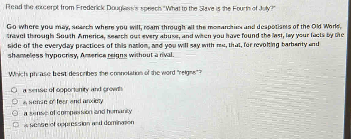 Read the excerpt from Frederick Douglass's speech “What to the Slave is the Fourth of July?”
Go where you may, search where you will, roam through all the monarchies and despotisms of the Old World,
travel through South America, search out every abuse, and when you have found the last, lay your facts by the
side of the everyday practices of this nation, and you will say with me, that, for revolting barbarity and
shameless hypocrisy, America reigns without a rival.
Which phrase best describes the connotation of the word “reigns”?
a sense of opportunity and growth
a sense of fear and anxiety
a sense of compassion and humanity
a sense of oppression and domination