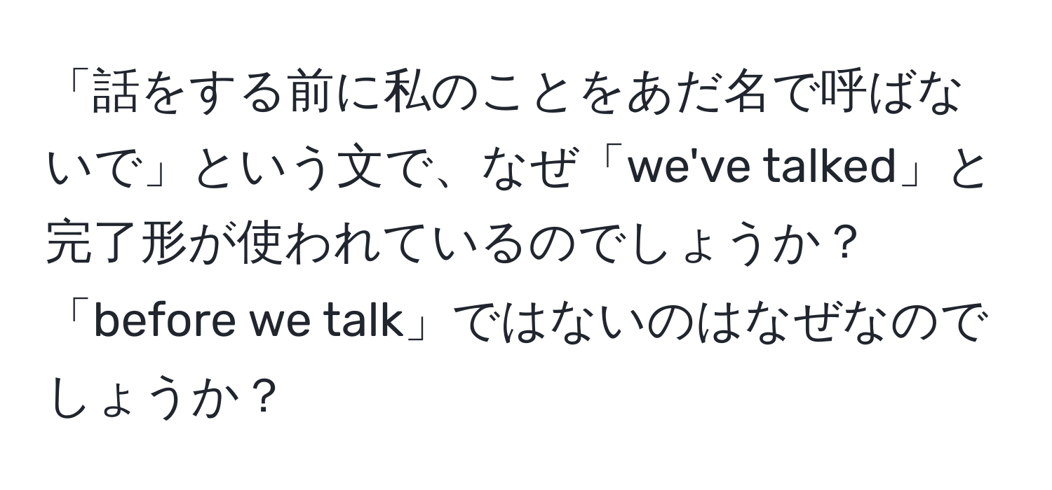 「話をする前に私のことをあだ名で呼ばないで」という文で、なぜ「we've talked」と完了形が使われているのでしょうか？「before we talk」ではないのはなぜなのでしょうか？