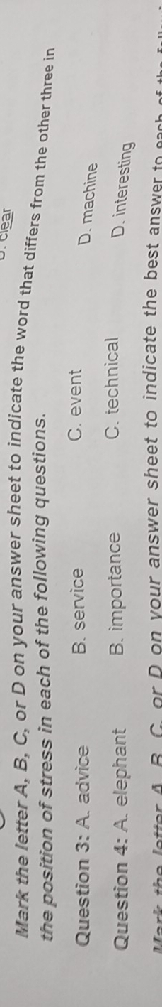 D. clear
Mark the letter A, B, C, or D on your answer sheet to indicate the word that differs from the other three in
the position of stress in each of the following questions.
Question 3:A advice B. service
C. event
D. machine
Question 4: A. elephant B. importance C. technical
D. interesting
etter A. B. C. or D on your answer sheet to indicate the best answer to eas