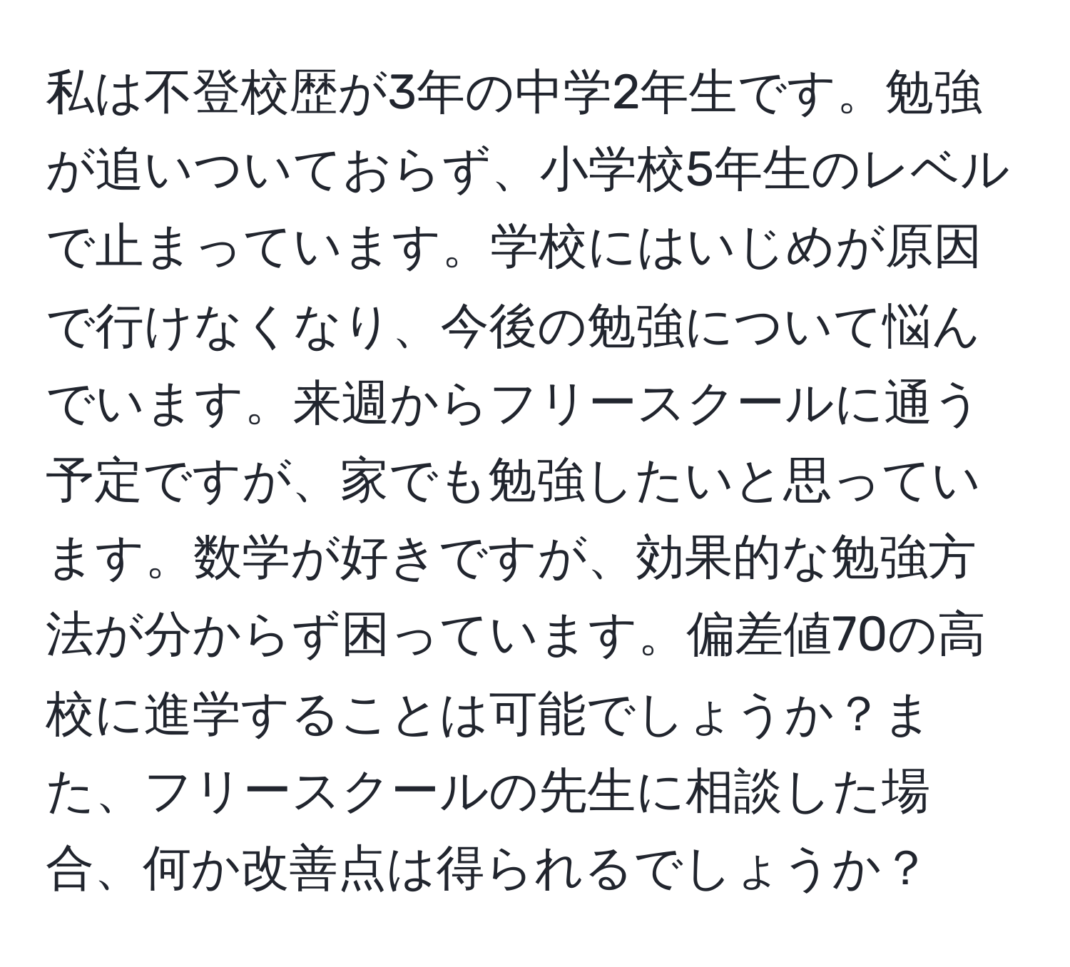 私は不登校歴が3年の中学2年生です。勉強が追いついておらず、小学校5年生のレベルで止まっています。学校にはいじめが原因で行けなくなり、今後の勉強について悩んでいます。来週からフリースクールに通う予定ですが、家でも勉強したいと思っています。数学が好きですが、効果的な勉強方法が分からず困っています。偏差値70の高校に進学することは可能でしょうか？また、フリースクールの先生に相談した場合、何か改善点は得られるでしょうか？