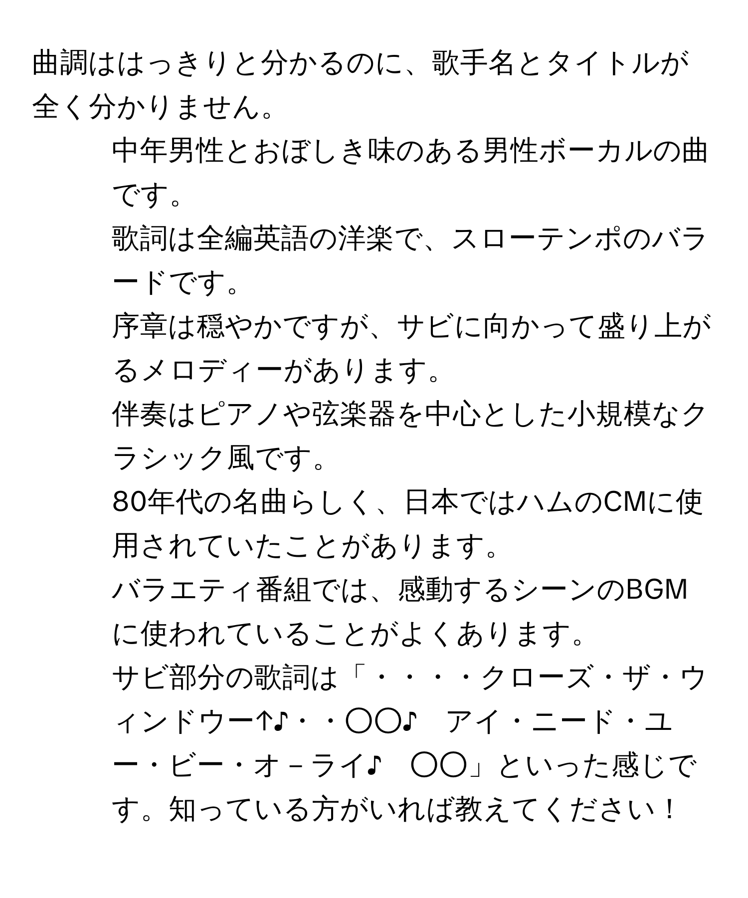 曲調ははっきりと分かるのに、歌手名とタイトルが全く分かりません。 
- 中年男性とおぼしき味のある男性ボーカルの曲です。 
- 歌詞は全編英語の洋楽で、スローテンポのバラードです。 
- 序章は穏やかですが、サビに向かって盛り上がるメロディーがあります。 
- 伴奏はピアノや弦楽器を中心とした小規模なクラシック風です。 
- 80年代の名曲らしく、日本ではハムのCMに使用されていたことがあります。 
- バラエティ番組では、感動するシーンのBGMに使われていることがよくあります。 
- サビ部分の歌詞は「・・・・クローズ・ザ・ウィンドウー↑♪・・○○♪　アイ・ニード・ユー・ビー・オ－ライ♪　○○」といった感じです。知っている方がいれば教えてください！