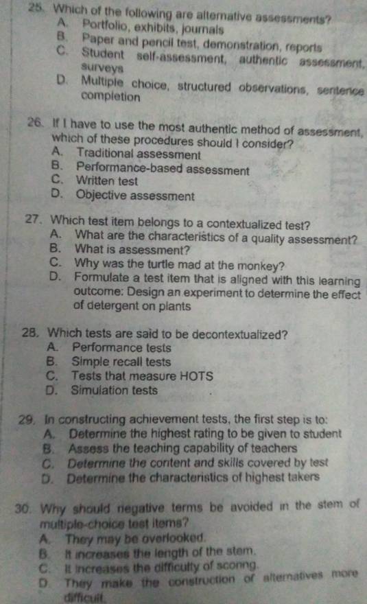 Which of the following are alterative assessments?
A. Portfolio, exhibits, journals
B. Paper and pencil test, demonstration, reports
C. Student self-assessment, authentic assessment,
surveys
D. Multiple choice, structured observations, sentence
completion
26. If I have to use the most authentic method of assessment,
which of these procedures should I consider?
A. Traditional assessment
B. Performance-based assessment
C. Written test
D. Objective assessment
27. Which test item belongs to a contextualized test?
A. What are the characteristics of a quality assessment?
B. What is assessment?
C. Why was the turtle mad at the monkey?
D. Formulate a test item that is aligned with this learning
outcome: Design an experiment to determine the effect
of detergent on plants
28. Which tests are said to be decontextualized?
A. Performance tests
B. Simple recall tests
C. Tests that measure HOTS
D. Simulation tests
29. In constructing achievement tests, the first step is to:
A. Determine the highest rating to be given to student
B. Assess the teaching capability of teachers
C. Determine the content and skills covered by test
D. Determine the characteristics of highest takers
30. Why should negative terms be avoided in the stem of
multiple-choice test items?
A. They may be overlooked.
B. It increases the length of the stem.
C. It increases the difficulty of sconng.
D. They make the construction of alternatives more
difficuit.