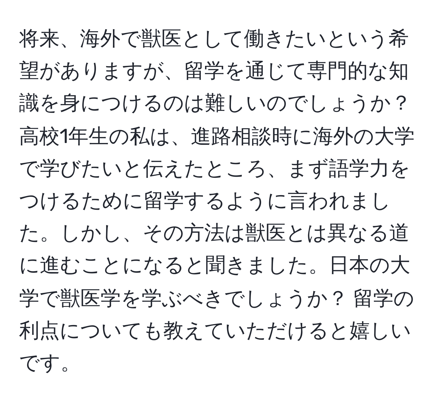 将来、海外で獣医として働きたいという希望がありますが、留学を通じて専門的な知識を身につけるのは難しいのでしょうか？ 高校1年生の私は、進路相談時に海外の大学で学びたいと伝えたところ、まず語学力をつけるために留学するように言われました。しかし、その方法は獣医とは異なる道に進むことになると聞きました。日本の大学で獣医学を学ぶべきでしょうか？ 留学の利点についても教えていただけると嬉しいです。