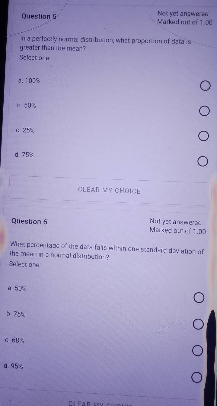 Not yet answered
Marked out of 1.00
In a perfectly normal distribution, what proportion of data is
greater than the mean?
Select one:
a. 100%
b. 50%
c. 25%
d. 75%
CLEAR MY CHOICE
Question 6 Not yet answered
Marked out of 1.00
What percentage of the data falls within one standard deviation of
the mean in a normal distribution?
Select one:
a. 50%
b. 75%
c. 68%
d. 95%
CÍFAp my ch