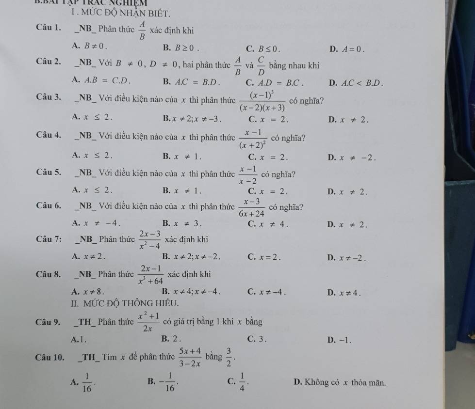 B:bái tập trác nghiệm
1 . MứC độ NhẬN BIÉT.
Câu 1. _NB_ Phân thức  A/B xa c định khi
A. B!= 0. B. B≥ 0. C. B≤ 0. D. A=0.
Câu 2. _NB_   Với B!= 0,D!= 0 , hai phân thức  A/B  và  C/D  bằng nhau khi
A. A.B=C.D. B. A.C=B.D. C. A.D=B.C. D. A.C
Câu 3. _NB_ Với điều kiện nào của x thì phân thức frac (x-1)^3(x-2)(x+3) có nghĩa?
A. x≤ 2. B. x!= 2;x!= -3. C. x=2. D. x!= 2.
Câu 4. __NB_ Với điều kiện nào của x thì phân thức frac x-1(x+2)^2 có nghĩa?
A. x≤ 2. B. x!= 1. C. x=2. D. x!= -2.
Câu 5. _NB_ Với điều kiện nào của x thì phân thức  (x-1)/x-2  có nghĩa?
A. x≤ 2. B. x!= 1. C. x=2. D. x!= 2.
Câu 6. _ NB _ Với điều kiện nào của x thì phân thức  (x-3)/6x+24  có nghĩa?
A. x!= -4. B. x!= 3. C. x!= 4. D. x!= 2.
Câu 7: _ N B Phân thức  (2x-3)/x^2-4  xác định khi
A. x!= 2. B. x!= 2;x!= -2. C. x=2. D. x!= -2.
Câu 8. _ NB _ Phân thức  (2x-1)/x^3+64  xác định khi
A. x!= 8. B. x!= 4;x!= -4. C. x!= -4. D. x!= 4.
II. MỨC ĐỘ THÔNG HIÊU.
Câu 9. _ TH _ Phân thức  (x^2+1)/2x  có giá trị bằng 1 khi x bằng
A.1. B. 2 . C. 3 . D. −1.
Câu 10. _TH_ Tìm x để phân thức  (5x+4)/3-2x  bằng  3/2 .
A.  1/16 . B. - 1/16 . C.  1/4 . D. Không có x thỏa mãn.