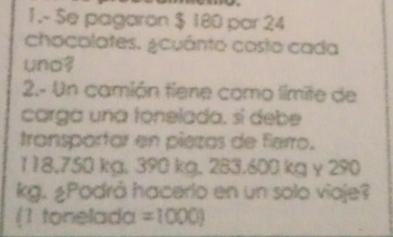 1.- Se pagaron $ 180 par 24 
chocalates. ¿cuánto costo cada 
uno 
2.- Un camión tiene como límite de 
carga una tonelada, sí debe 
transportar en piezas de Ferro.
118.750 kg, 390 kg. 283.600 kg y 290
kg. ¿Podrá hacerlo en un solo viaje? 
(1 tonelada =1000)