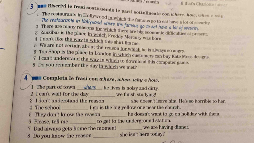 James / cousin 6 that's Charlotte s 
3 ■s Riscrivi le frasi sostituendo le parti sottolineate con where, how, when e why 
1 The restaurants in Hollywood in which the famous go to eat have a lot of security. 
The restaurants in Hollywood where the famous go to eat have a lot of security. 
2 There are many reasons for which there are big economic difficulties at present. 
3 Zanzibar is the place in which Freddy Mercury was born. 
4 I don't like the way in which this shirt fits me. 
5 We are not certain about the reason for which he is always so angry. 
6 Top Shop is the place in London in which customers can buy Kate Moss designs. 
7 I can’t understand the way in which to download this computer game. 
8 Do you remember the day in which we met? 
4 ■ Completa le frasi con where, when, why e how. 
1 The part of town _he lives is noisy and dirty. 
2 I can't wait for the day _we finish studying! 
3 I don’t understand the reason _she doesn't leave him. He's so horrible to her. 
4 The school _I go is the big yellow one near the church. 
5 They don't know the reason _he doesn't want to go on holiday with them. 
6 Please, tell me _to get to the underground station. 
7 Dad always gets home the moment_ we are having dinner. 
8 Do you know the reason _she isn't here today?