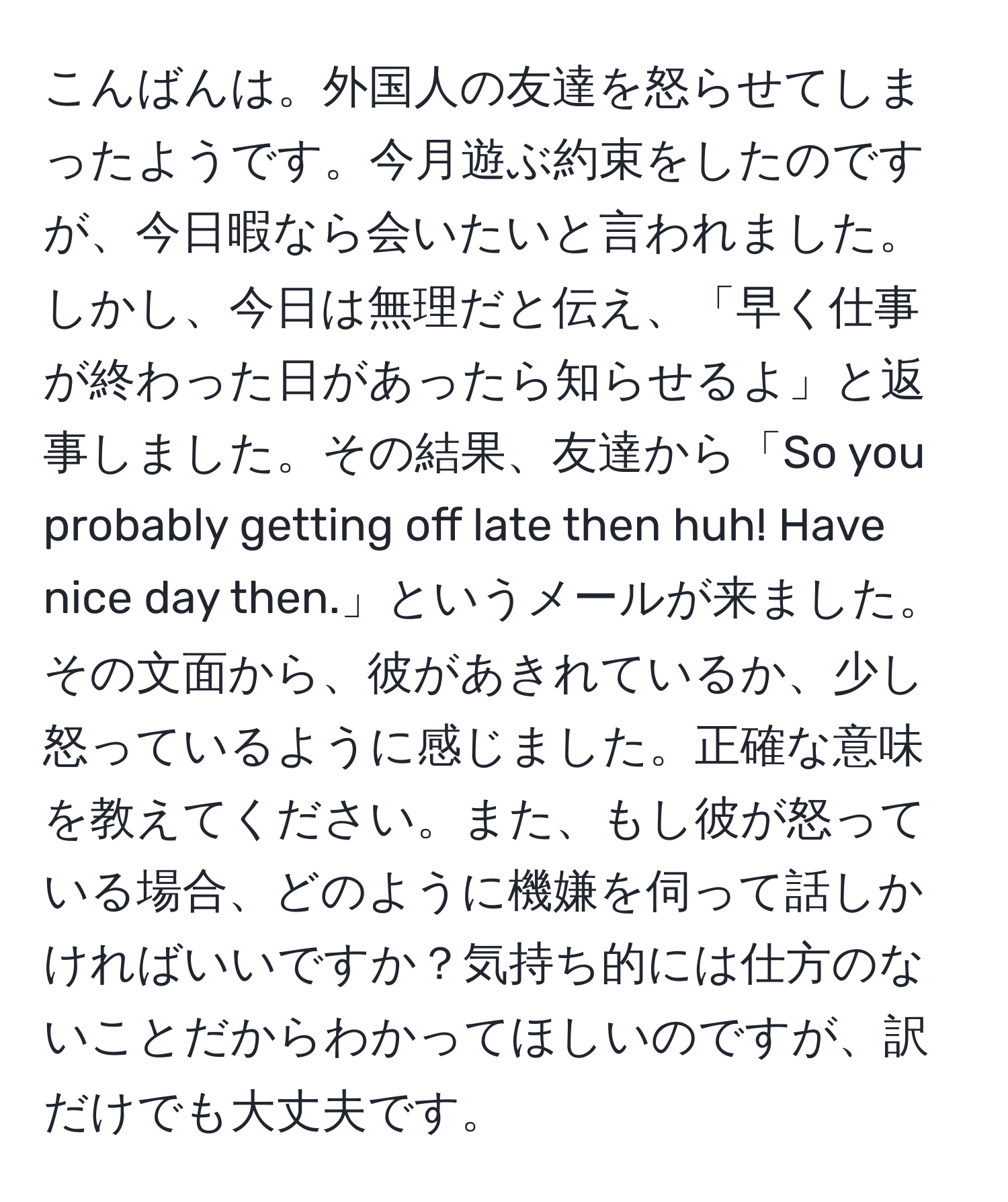 こんばんは。外国人の友達を怒らせてしまったようです。今月遊ぶ約束をしたのですが、今日暇なら会いたいと言われました。しかし、今日は無理だと伝え、「早く仕事が終わった日があったら知らせるよ」と返事しました。その結果、友達から「So you probably getting off late then huh! Have nice day then.」というメールが来ました。その文面から、彼があきれているか、少し怒っているように感じました。正確な意味を教えてください。また、もし彼が怒っている場合、どのように機嫌を伺って話しかければいいですか？気持ち的には仕方のないことだからわかってほしいのですが、訳だけでも大丈夫です。