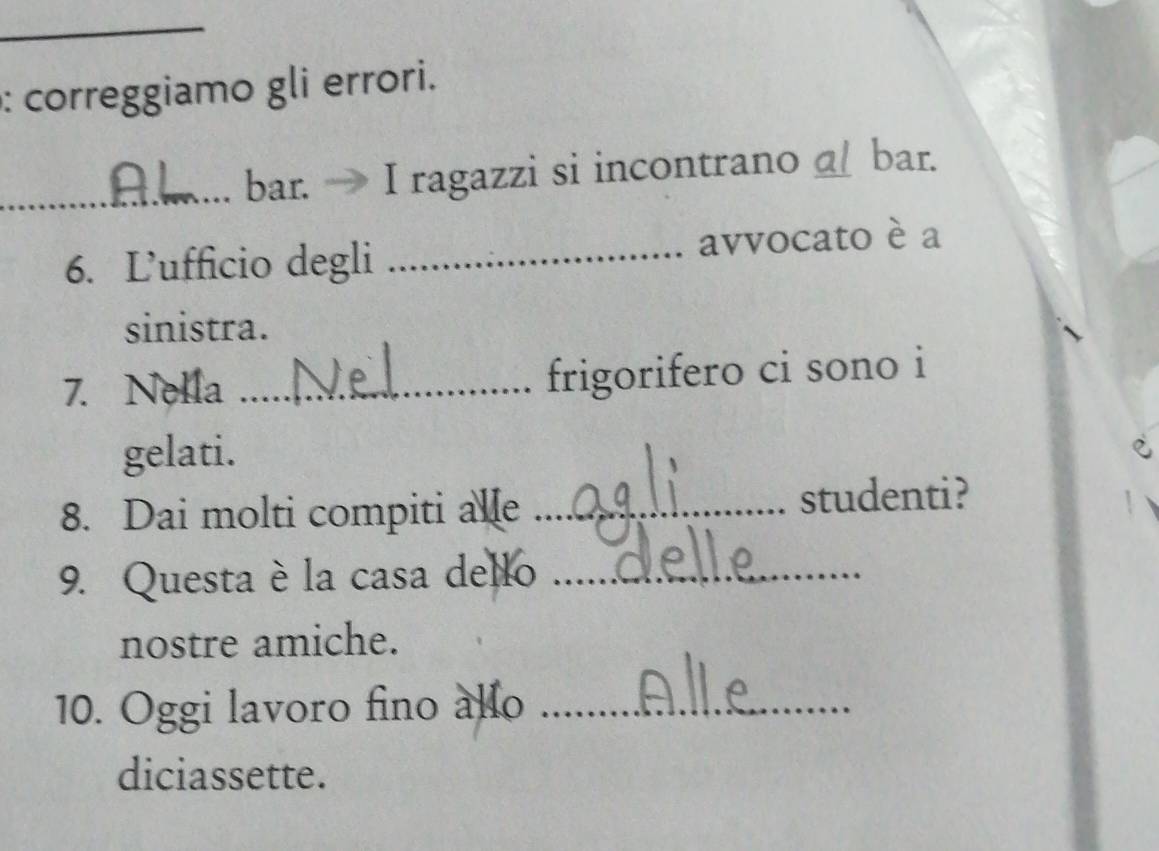 correggiamo gli errori. 
_bar. I ragazzi si incontrano a bar. 
6. L’ufficio degli _avvocato è a 
sinistra. 
7. Nella _frigorifero ci sono i 
gelati. 
8. Dai molti compiti alle _studenti? 
9. Questa è la casa dello_ 
nostre amiche. 
10. Oggi lavoro fino allo_ 
diciassette.