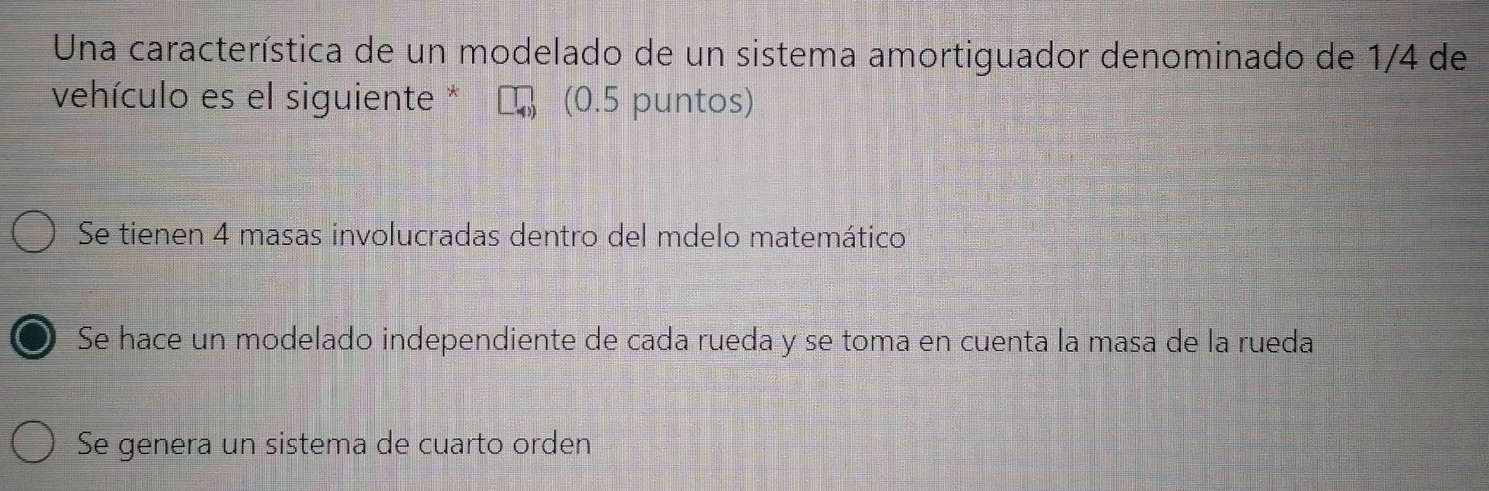 Una característica de un modelado de un sistema amortiguador denominado de 1/4 de
vehículo es el siguiente * (0.5 puntos)
Se tienen 4 masas involucradas dentro del mdelo matemático
Se hace un modelado independiente de cada rueda y se toma en cuenta la masa de la rueda
Se genera un sistema de cuarto orden