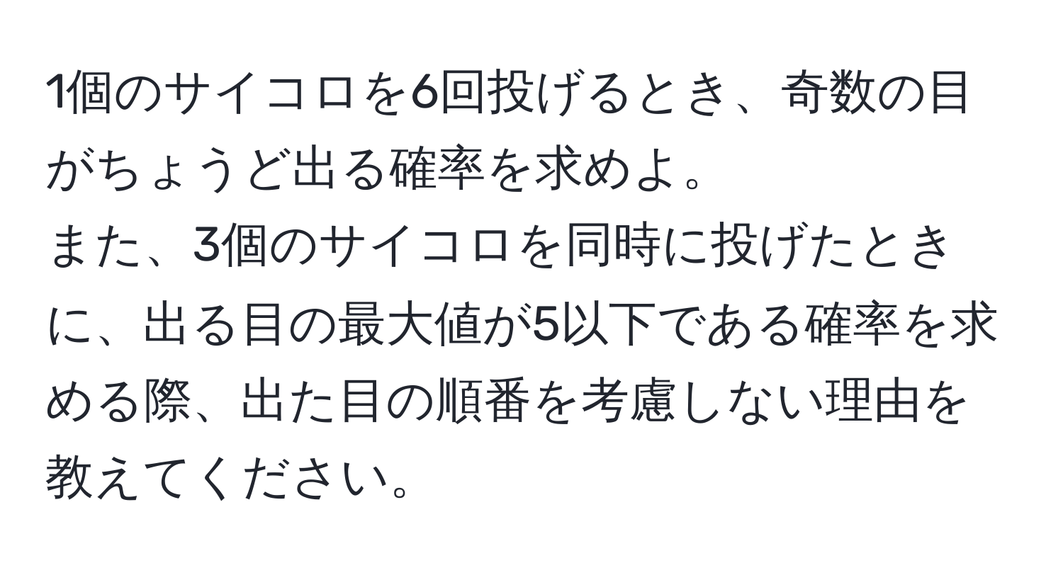 1個のサイコロを6回投げるとき、奇数の目がちょうど出る確率を求めよ。  
また、3個のサイコロを同時に投げたときに、出る目の最大値が5以下である確率を求める際、出た目の順番を考慮しない理由を教えてください。