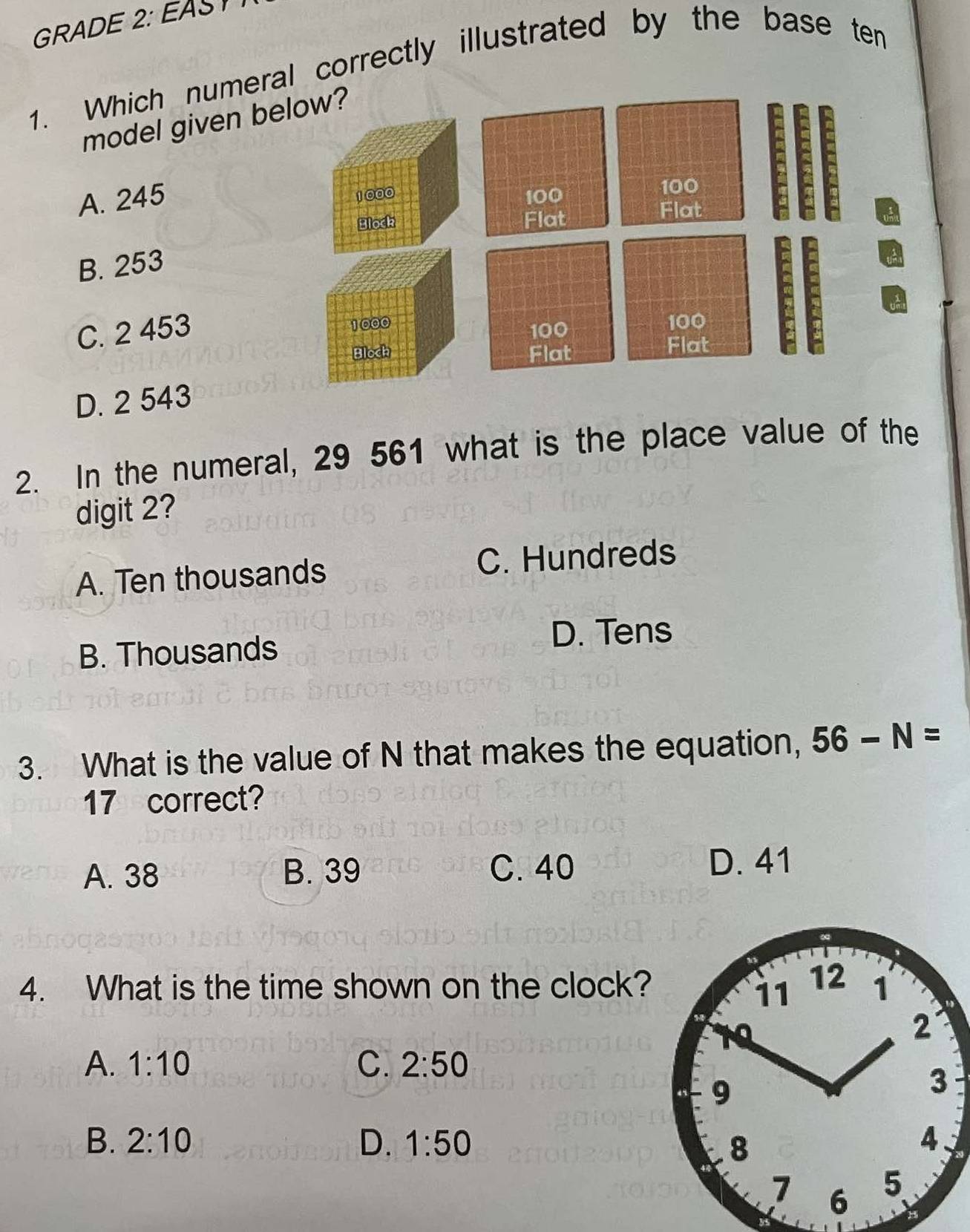 GRADE 2: EAS
1. Which numeral correctly illustrated by the base ten
model given b
A. 245
B. 253
C. 2 453
D. 2 543
2. In the numeral, 29 561 what is the place value of the
digit 2?
A. Ten thousands C. Hundreds
B. Thousands
D. Tens
3. What is the value of N that makes the equation, 56-N=
17 correct?
A. 38 B. 39 C. 40 D. 41
11 12
4. What is the time shown on the clock? 1
2
A. 1:10 C. 2:50
9
3
B. 2:10 D. 1:50 8 4
7 6 5