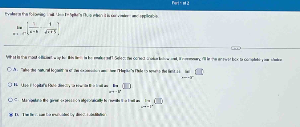 Evaluate the following limit. Use l'Hôpital's Rule when it is convenient and applicable
limlimits _xto -5^+( 1/x+5 - 1/sqrt(x+5) )
What is the most efficient way for this limit to be evaluated? Select the correct choice below and, if necessary, fill in the answer box to complete your choice.
A. Take the natural logarithm of the expression and then l'Hopital's Rule to rewrite the limit as limlimits _xto -5^+(□ ).
B. Use l'Hopital's Rule directly to rewrite the limit as limlimits _xto -5^+(□ ).
C. Manipulate the given expression algebraically to rewrite the limit as limlimits _xto -5^+(□ )
D. The limit can be evaluated by direct substitution