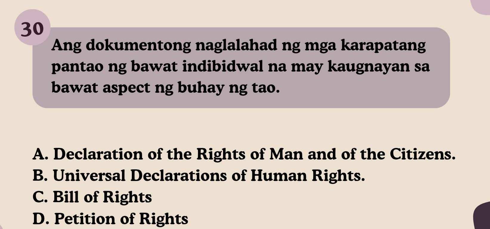 Ang dokumentong naglalahad ng mga karapatang
pantao ng bawat indibidwal na may kaugnayan sa
bawat aspect ng buhay ng tao.
A. Declaration of the Rights of Man and of the Citizens.
B. Universal Declarations of Human Rights.
C. Bill of Rights
D. Petition of Rights